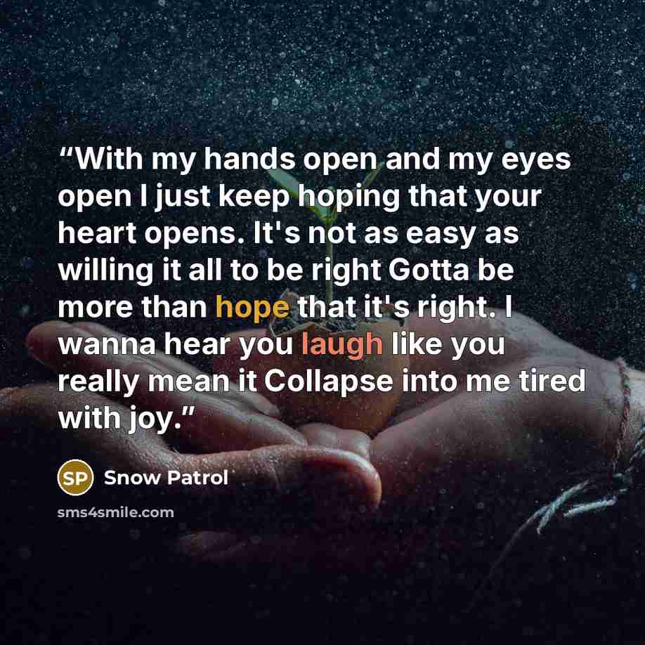 “With my hands open and my eyes open I just keep hoping that your heart opens. It's not as easy as willing it all to be right Gotta be more than hope that it's right. I wanna hear you laugh like you really mean it Collapse into me tired with joy.” quote by Snow Patrol