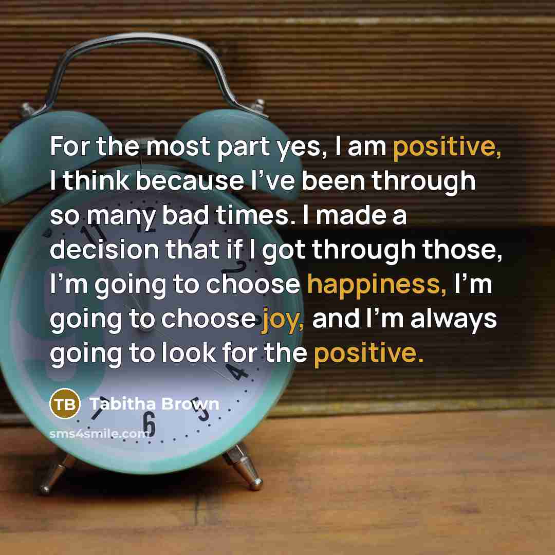 “For the most part yes, I am positive, I think because I've been through so many bad times. I made a decision that if I got through those, I'm going to choose happiness, I'm going to choose joy, and I'm always going to look for the positive.” quote by Tabitha Brown