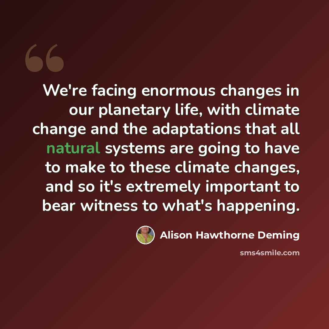 “We're facing enormous changes in our planetary life, with climate change and the adaptations that all natural systems are going to have to make to these climate changes, and so it's extremely important to bear witness to what's happening.” quote by Alison Hawthorne Deming