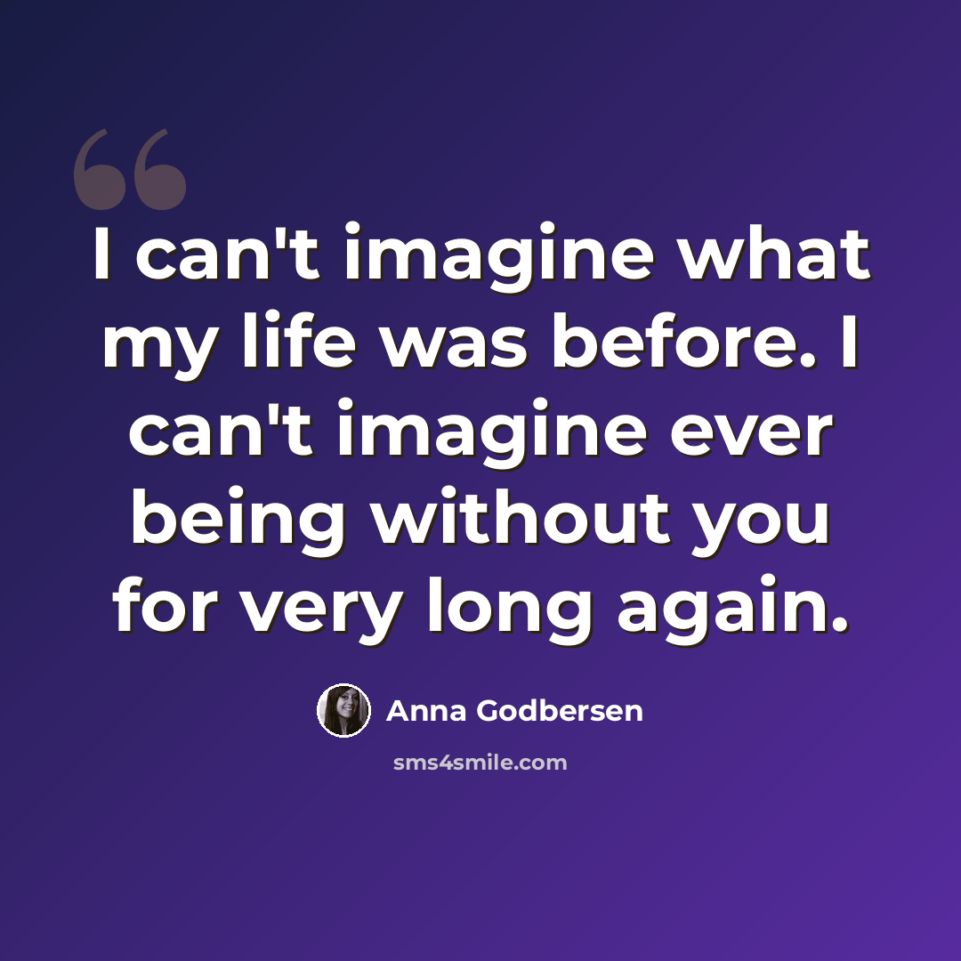 “I can't imagine what my life was before. I can't imagine ever being without you for very long again.” quote by Anna Godbersen