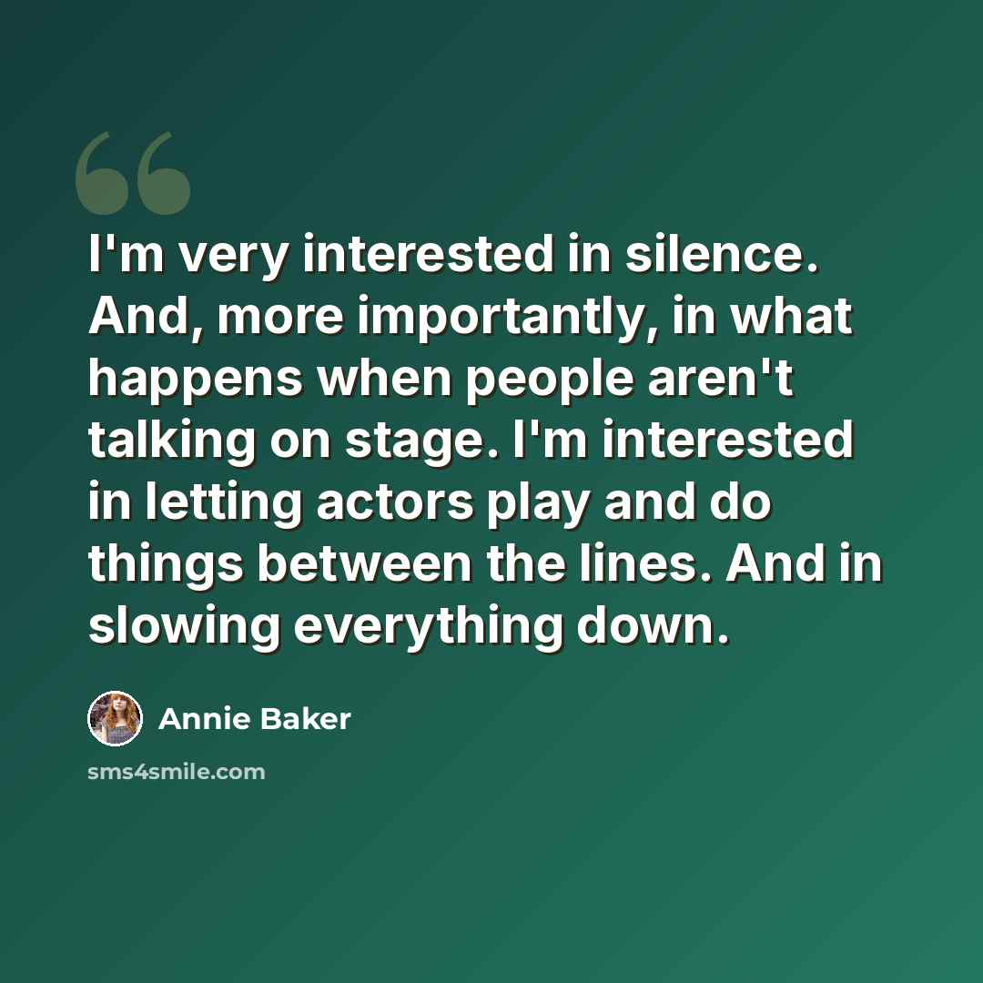 “I'm very interested in silence. And, more importantly, in what happens when people aren't talking on stage. I'm interested in letting actors play and do things between the lines. And in slowing everything down.” quote by Annie Baker