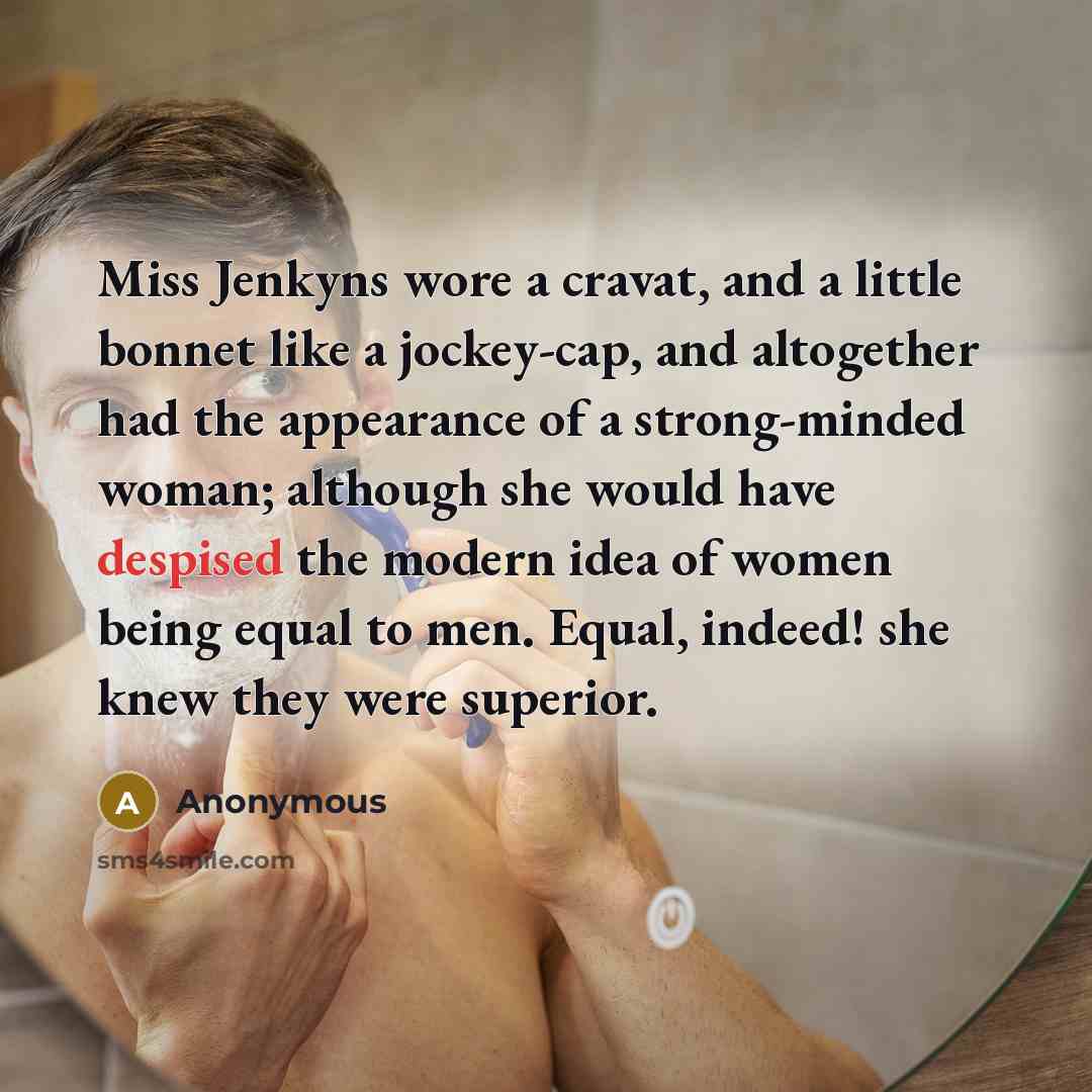 “Miss Jenkyns wore a cravat, and a little bonnet like a jockey-cap, and altogether had the appearance of a strong-minded woman; although she would have despised the modern idea of women being equal to men. Equal, indeed! she knew they were superior.” quote by Anonymous
