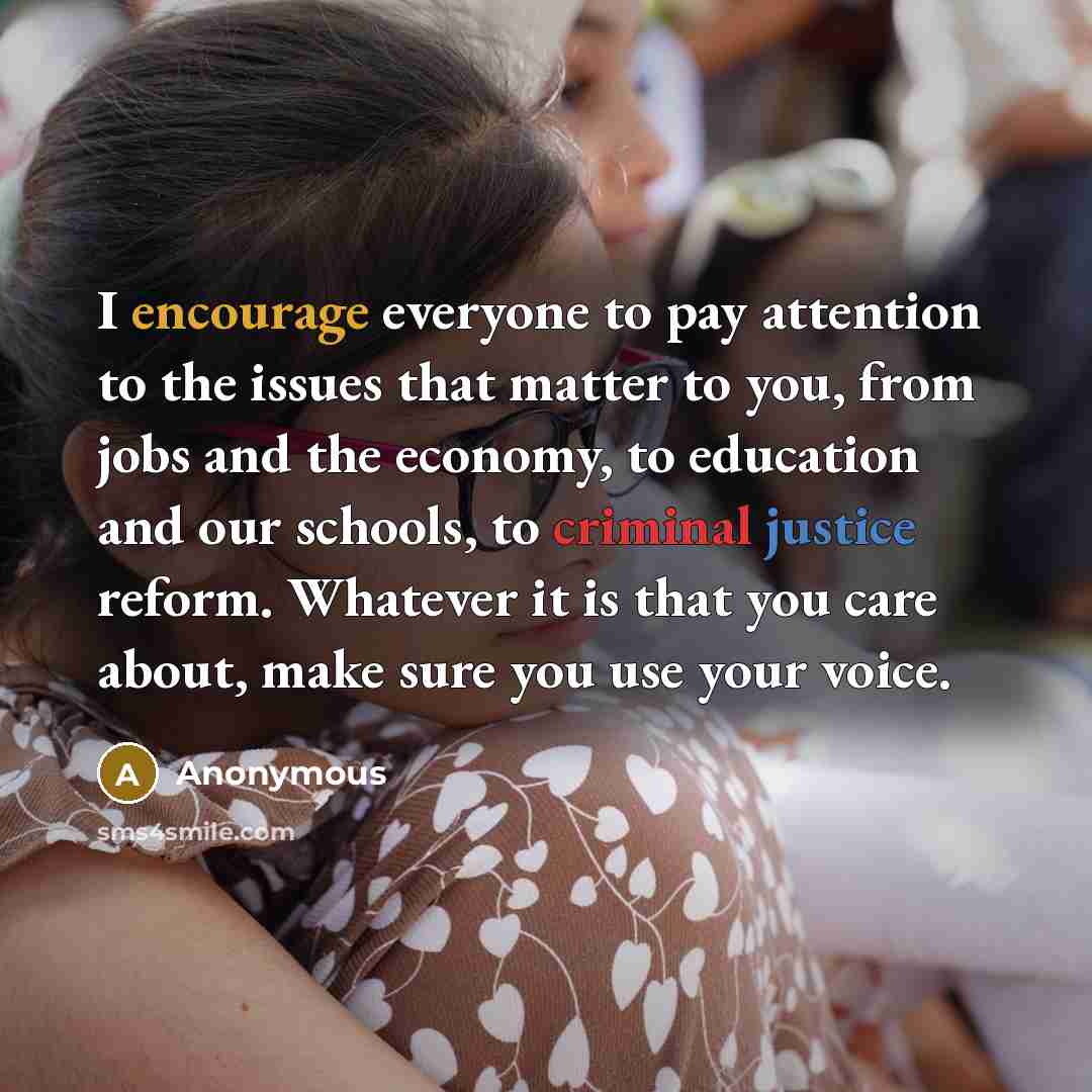 “I encourage everyone to pay attention to the issues that matter to you, from jobs and the economy, to education and our schools, to criminal justice reform. Whatever it is that you care about, make sure you use your voice.” quote by Anonymous
