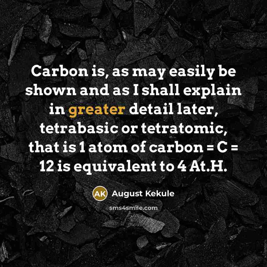 “Carbon is, as may easily be shown and as I shall explain in greater detail later, tetrabasic or tetratomic, that is 1 atom of carbon = C = 12 is equivalent to 4 At.H.” quote by August Kekule