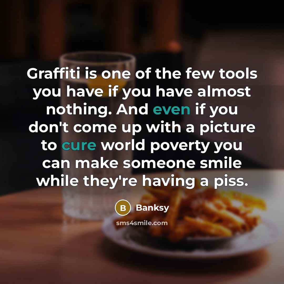 “Graffiti is one of the few tools you have if you have almost nothing. And even if you don't come up with a picture to cure world poverty you can make someone smile while they're having a piss.” quote by Banksy