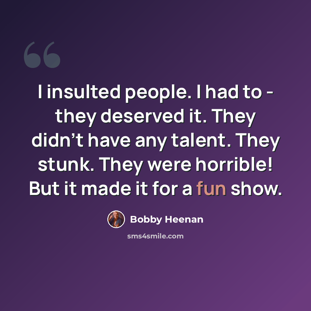 “I insulted people. I had to - they deserved it. They didn't have any talent. They stunk. They were horrible! But it made it for a fun show.” quote by Bobby Heenan