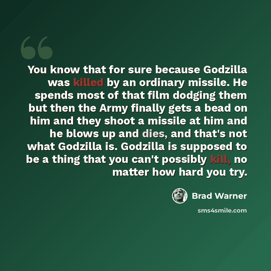 “You know that for sure because Godzilla was killed by an ordinary missile. He spends most of that film dodging them but then the Army finally gets a bead on him and they shoot a missile at him and he blows up and dies, and that's not what Godzilla is. Godzilla is supposed to be a thing that you…” quote by Brad Warner