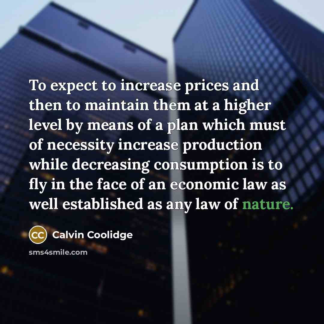 “To expect to increase prices and then to maintain them at a higher level by means of a plan which must of necessity increase production while decreasing consumption is to fly in the face of an economic law as well established as any law of nature.” quote by Calvin Coolidge