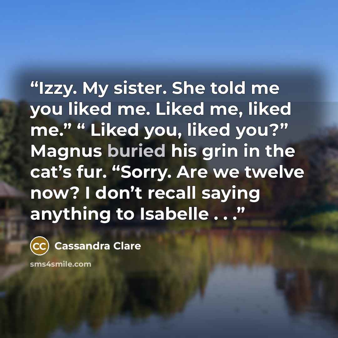 “Izzy. My sister. She told me you liked me. Liked me, liked me.” “ Liked you, liked you?” Magnus buried his grin in the cat’s fur. “Sorry. Are we twelve now? I don’t recall saying anything to Isabelle . . .” quote by Cassandra Clare