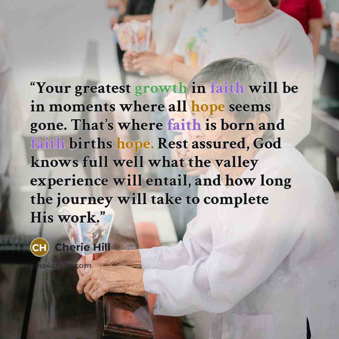 “Your greatest growth in faith will be in moments where all hope seems gone. That’s where faith is born and faith births hope. Rest assured, God knows full well what the valley experience will entail, and how long the journey will take to complete His work.” quote by Cherie Hill