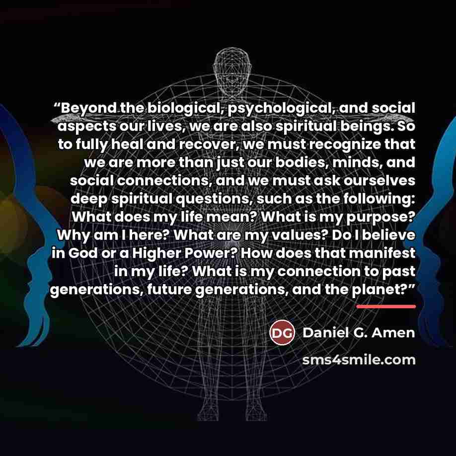 “Beyond the biological, psychological, and social aspects our lives, we are also spiritual beings. So to fully heal and recover, we must recognize that we are more than just our bodies, minds, and social connections, and we must ask ourselves deep spiritual questions, such as the following: What…” quote by Daniel G. Amen