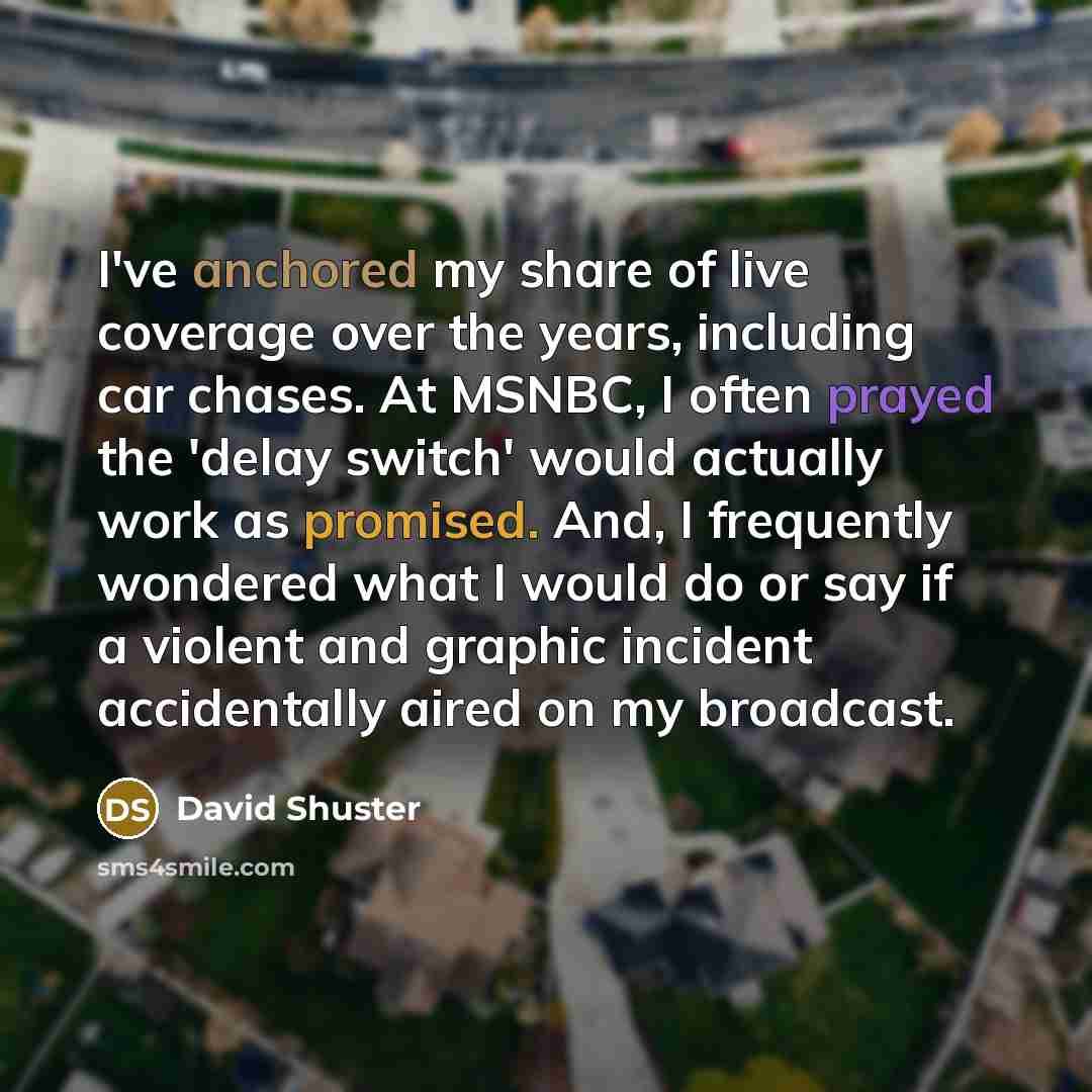 “I've anchored my share of live coverage over the years, including car chases. At MSNBC, I often prayed the 'delay switch' would actually work as promised. And, I frequently wondered what I would do or say if a violent and graphic incident accidentally aired on my broadcast.” quote by David Shuster