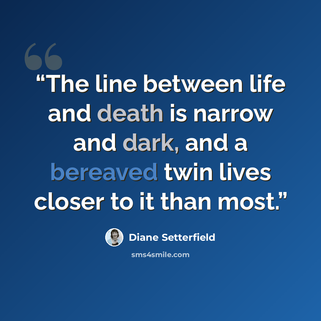 “The line between life and death is narrow and dark, and a bereaved twin lives closer to it than most.” quote by Diane Setterfield