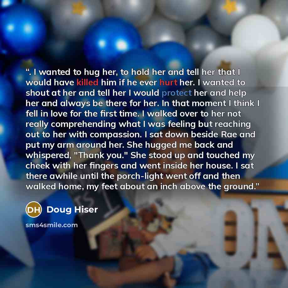 “. I wanted to hug her, to hold her and tell her that I would have killed him if he ever hurt her. I wanted to shout at her and tell her I would protect her and help her and always be there for her. In that moment I think I fell in love for the first time. I walked over to her not really…” quote by Doug Hiser