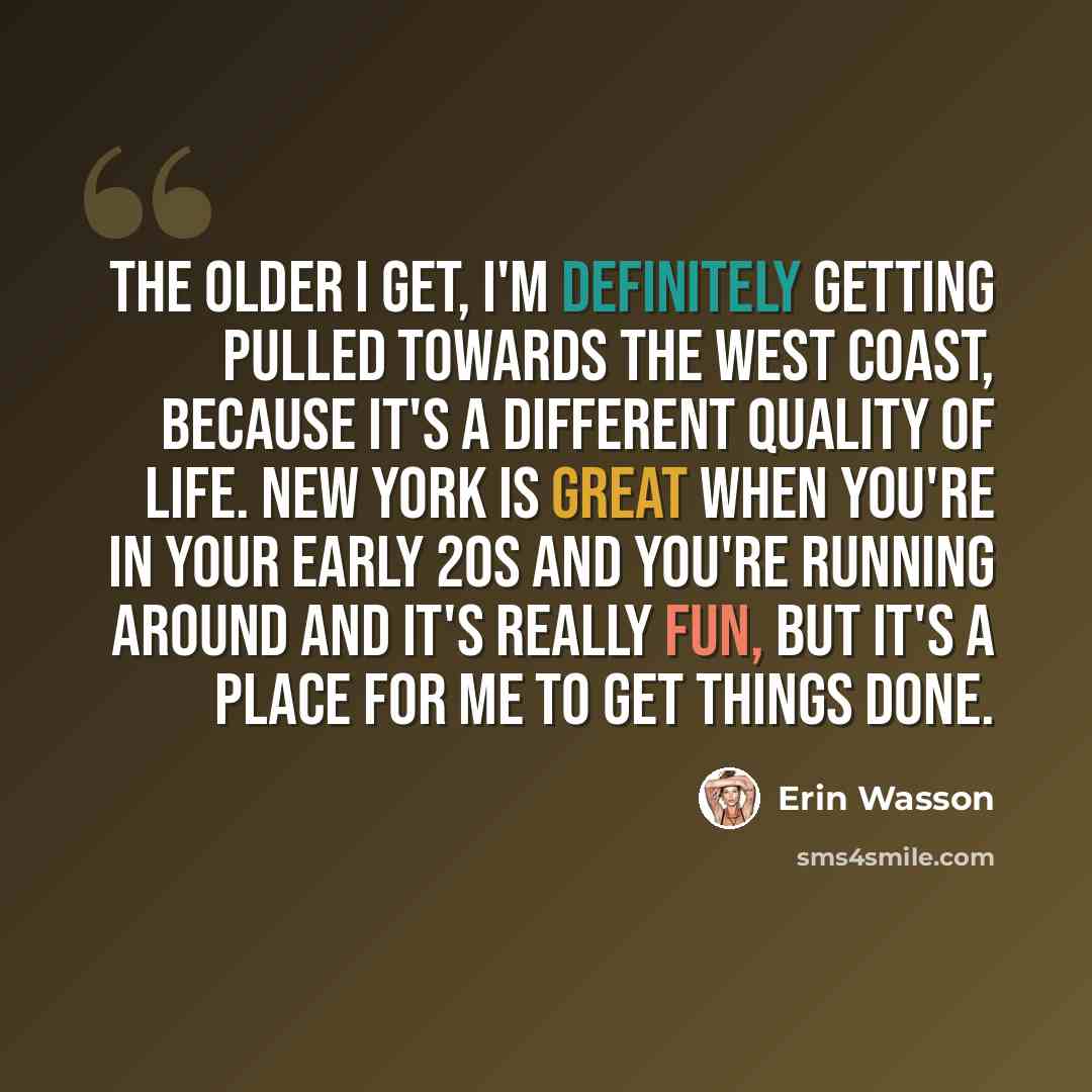 “The older I get, I'm definitely getting pulled towards the West Coast, because it's a different quality of life. New York is great when you're in your early 20s and you're running around and it's really fun, but it's a place for me to get things done.” quote by Erin Wasson
