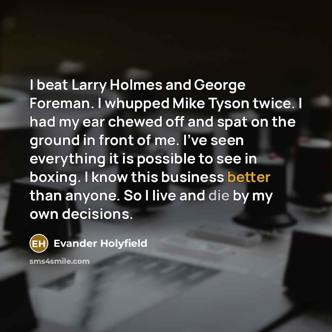 “I beat Larry Holmes and George Foreman. I whupped Mike Tyson twice. I had my ear chewed off and spat on the ground in front of me. I've seen everything it is possible to see in boxing. I know this business better than anyone. So I live and die by my own decisions.” quote by Evander Holyfield