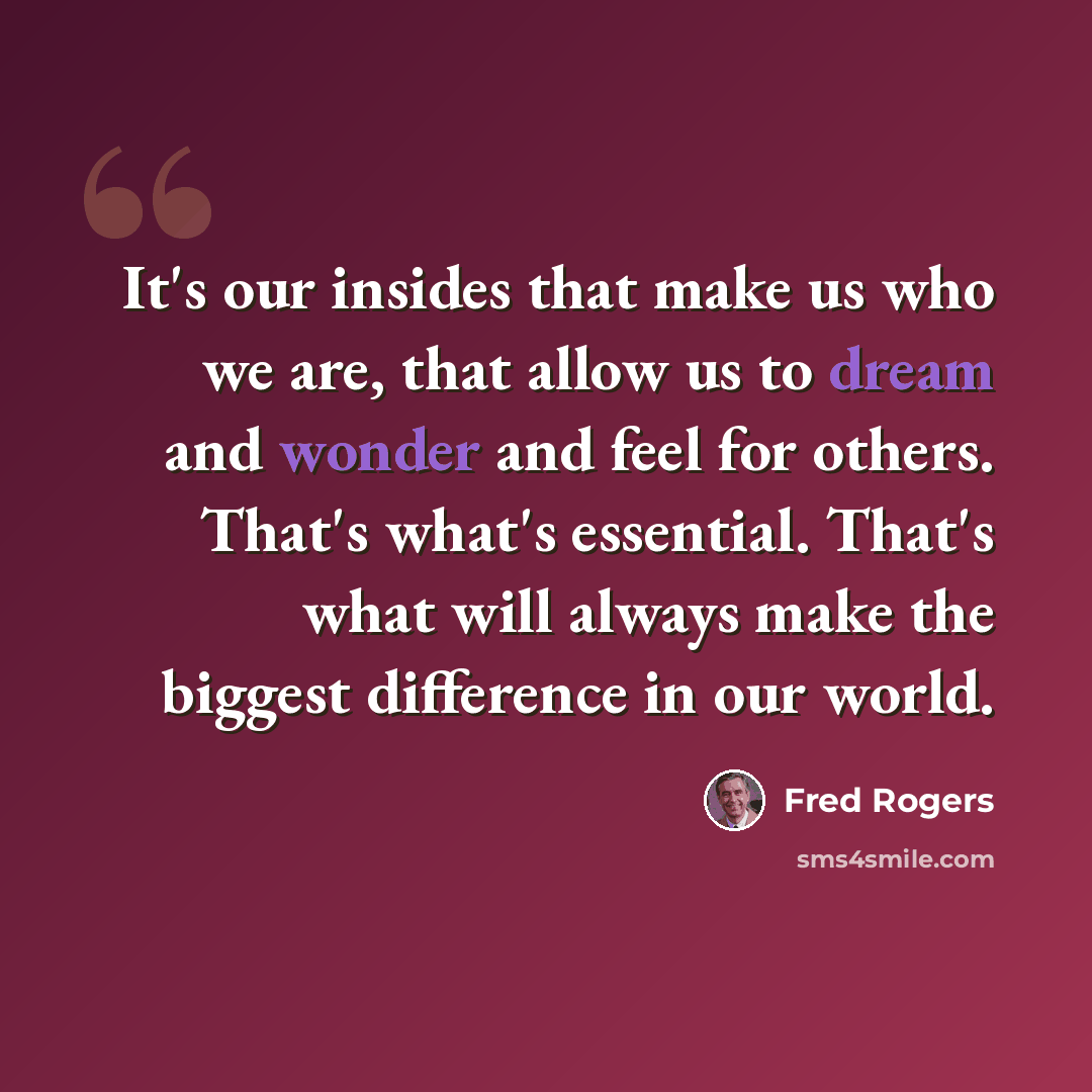 “It's our insides that make us who we are, that allow us to dream and wonder and feel for others. That's what's essential. That's what will always make the biggest difference in our world.” quote by Fred Rogers