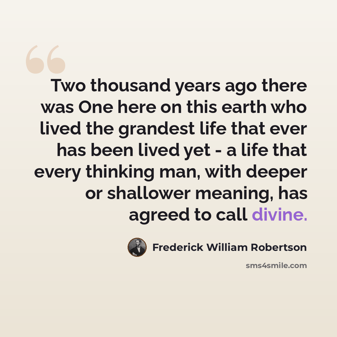 “Two thousand years ago there was One here on this earth who lived the grandest life that ever has been lived yet - a life that every thinking man, with deeper or shallower meaning, has agreed to call divine.” quote by Frederick William Robertson