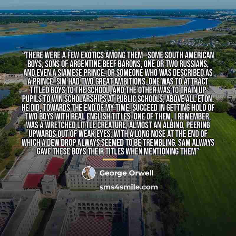 “There were a few exotics among them—some South American boys, sons of Argentine beef barons, one or two Russians, and even a Siamese prince, or someone who was described as a prince. Sim had two great ambitions. One was to attract titled boys to the school, and the other was to train up pupils to…” quote by George Orwell