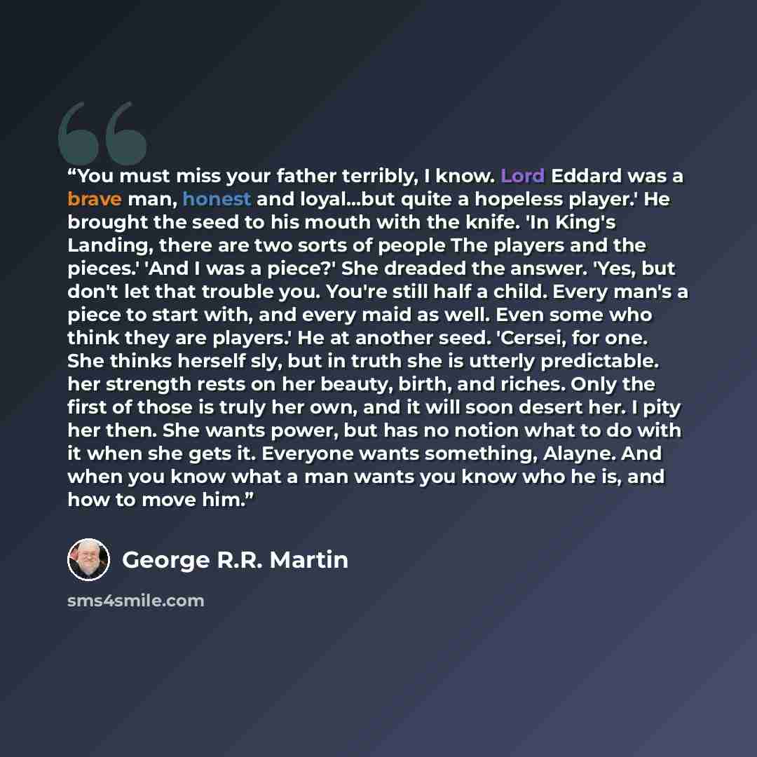 “You must miss your father terribly, I know. Lord Eddard was a brave man, honest and loyal...but quite a hopeless player.' He brought the seed to his mouth with the knife. 'In King's Landing, there are two sorts of people The players and the pieces.' 'And I was a piece?' She dreaded the answer…” quote by George R.R. Martin