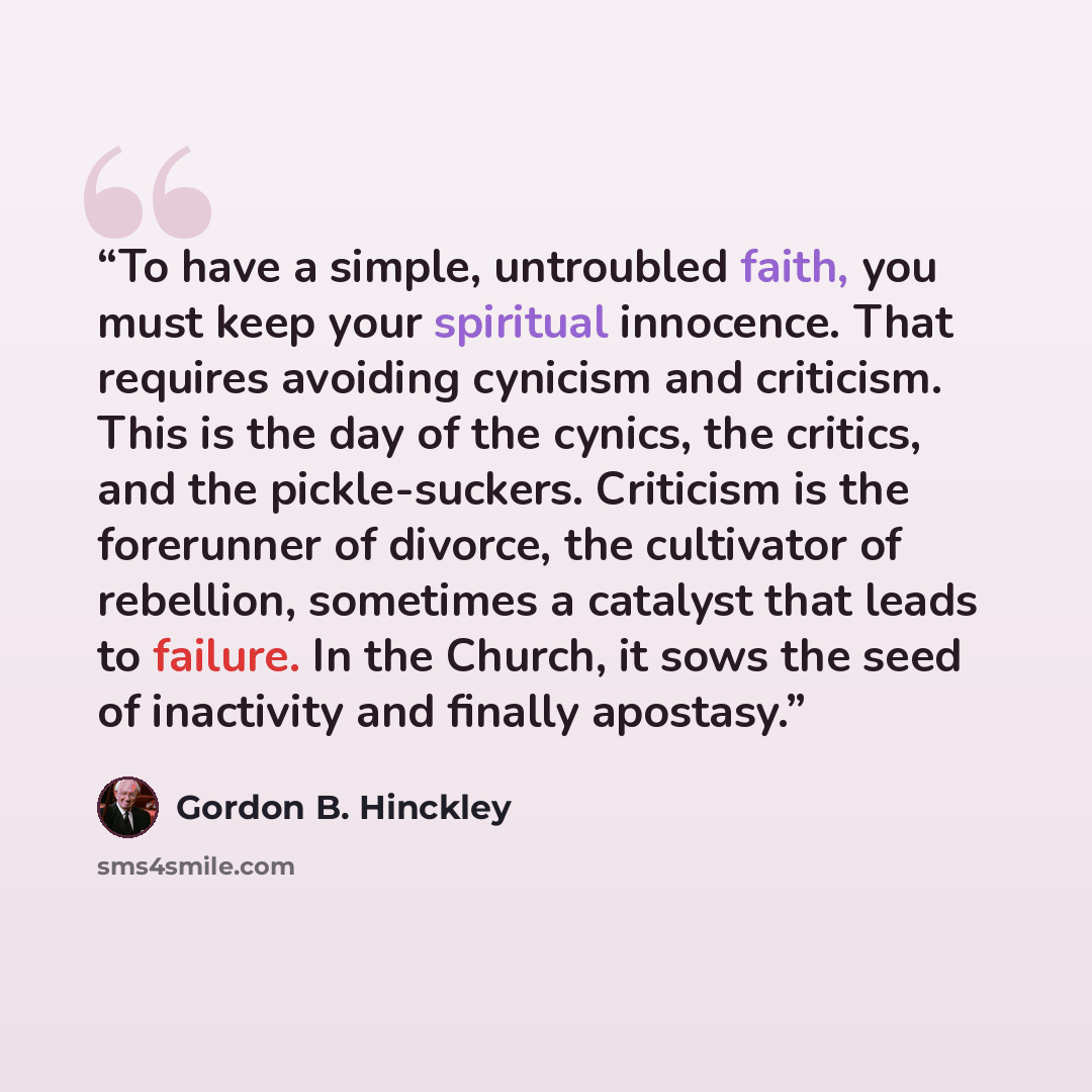 “To have a simple, untroubled faith, you must keep your spiritual innocence. That requires avoiding cynicism and criticism. This is the day of the cynics, the critics, and the pickle-suckers. Criticism is the forerunner of divorce, the cultivator of rebellion, sometimes a catalyst that leads to…” quote by Gordon B. Hinckley