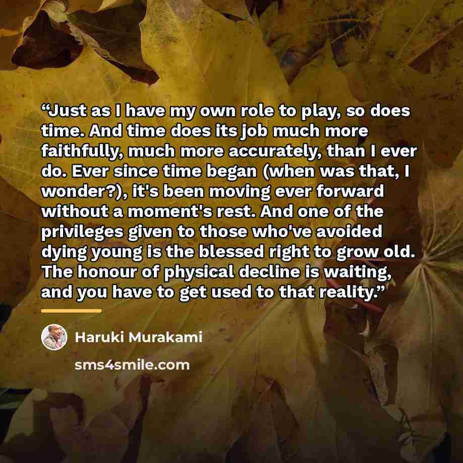 “Just as I have my own role to play, so does time. And time does its job much more faithfully, much more accurately, than I ever do. Ever since time began (when was that, I wonder?), it's been moving ever forward without a moment's rest. And one of the privileges given to those who've avoided dying…” quote by Haruki Murakami