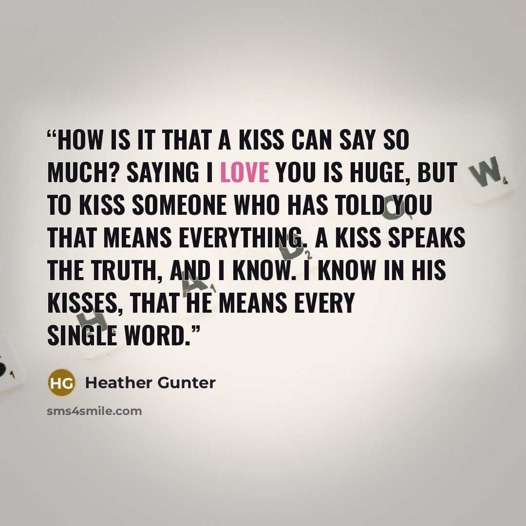 “How is it that a kiss can say so much? Saying I love you is huge, but to kiss someone who has told you that means everything. A kiss speaks the truth, and I know. I know in his kisses, that he means every single word.” quote by Heather Gunter