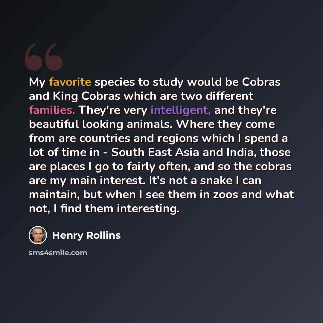 “My favorite species to study would be Cobras and King Cobras which are two different families. They're very intelligent, and they're beautiful looking animals. Where they come from are countries and regions which I spend a lot of time in - South East Asia and India, those are places I go to fairly…” quote by Henry Rollins