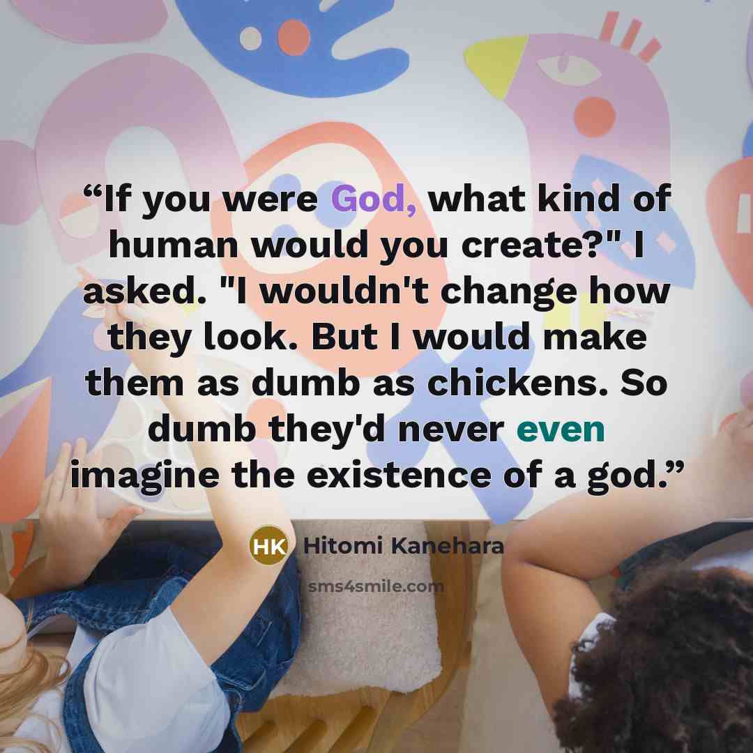 “If you were God, what kind of human would you create?" I asked. "I wouldn't change how they look. But I would make them as dumb as chickens. So dumb they'd never even imagine the existence of a god.” quote by Hitomi Kanehara