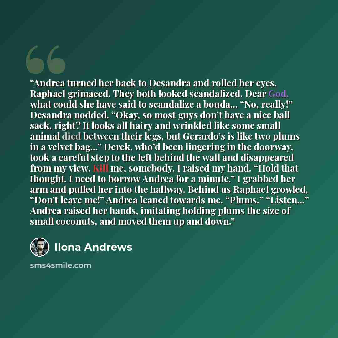 “Andrea turned her back to Desandra and rolled her eyes. Raphael grimaced. They both looked scandalized. Dear God, what could she have said to scandalize a bouda... “No, really!” Desandra nodded. “Okay, so most guys don’t have a nice ball sack, right? It looks all hairy and wrinkled like some small…” quote by Ilona Andrews