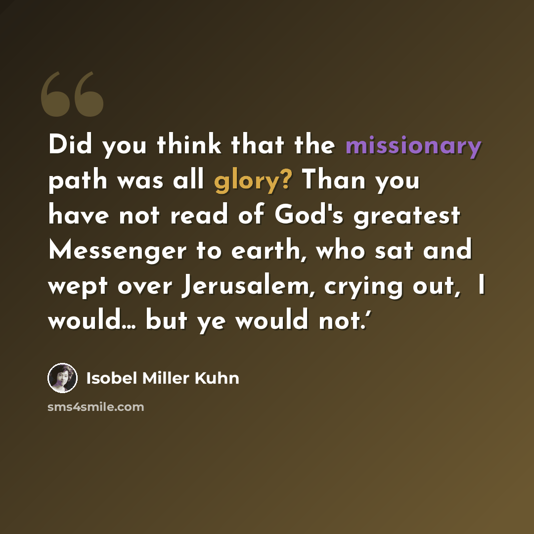 “Did you think that the missionary path was all glory? Than you have not read of God's greatest Messenger to earth, who sat and wept over Jerusalem, crying out, ʻI would... but ye would not.ʼ” quote by Isobel Miller Kuhn