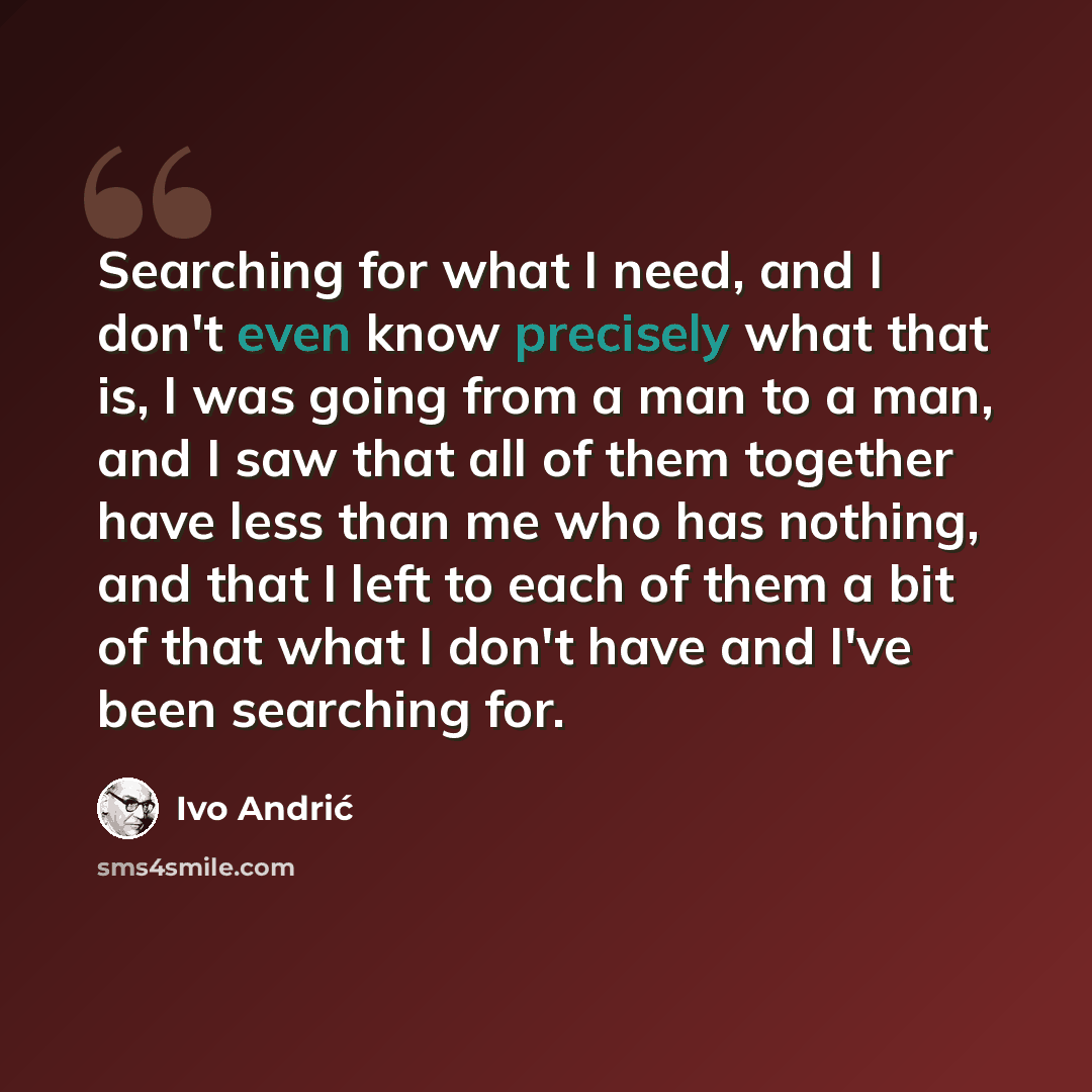 “Searching for what I need, and I don't even know precisely what that is, I was going from a man to a man, and I saw that all of them together have less than me who has nothing, and that I left to each of them a bit of that what I don't have and I've been searching for.” quote by Ivo Andric