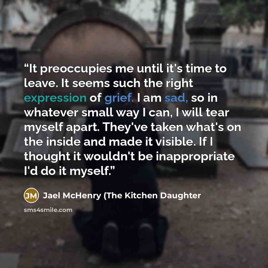 “It preoccupies me until it's time to leave. It seems such the right expression of grief. I am sad, so in whatever small way I can, I will tear myself apart. They've taken what's on the inside and made it visible. If I thought it wouldn't be inappropriate I'd do it myself.” quote by Jael McHenry (The Kitchen Daughter