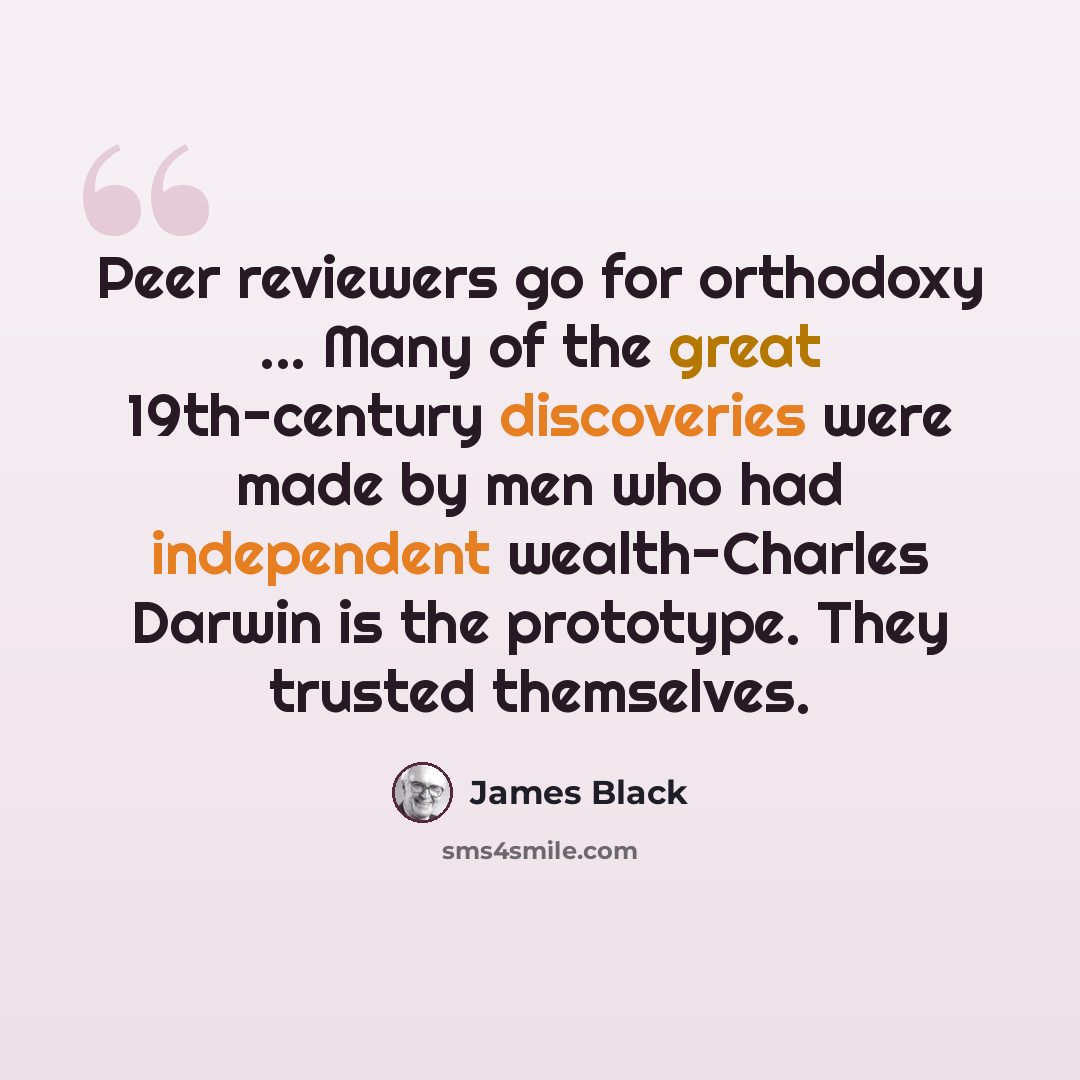 “Peer reviewers go for orthodoxy ... Many of the great 19th-century discoveries were made by men who had independent wealth-Charles Darwin is the prototype. They trusted themselves.” quote by James Black