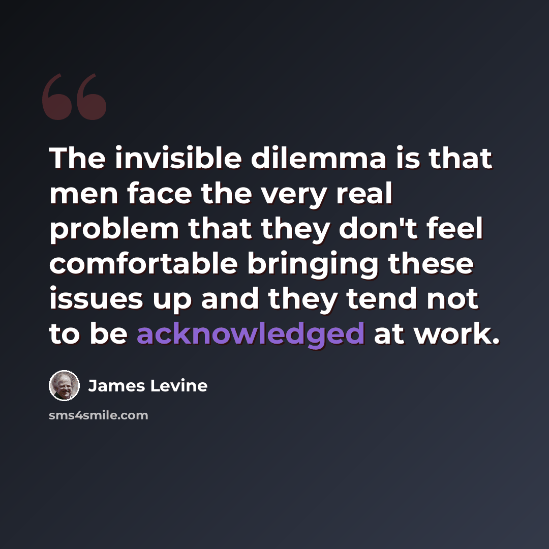 “The invisible dilemma is that men face the very real problem that they don't feel comfortable bringing these issues up and they tend not to be acknowledged at work.” quote by James Levine