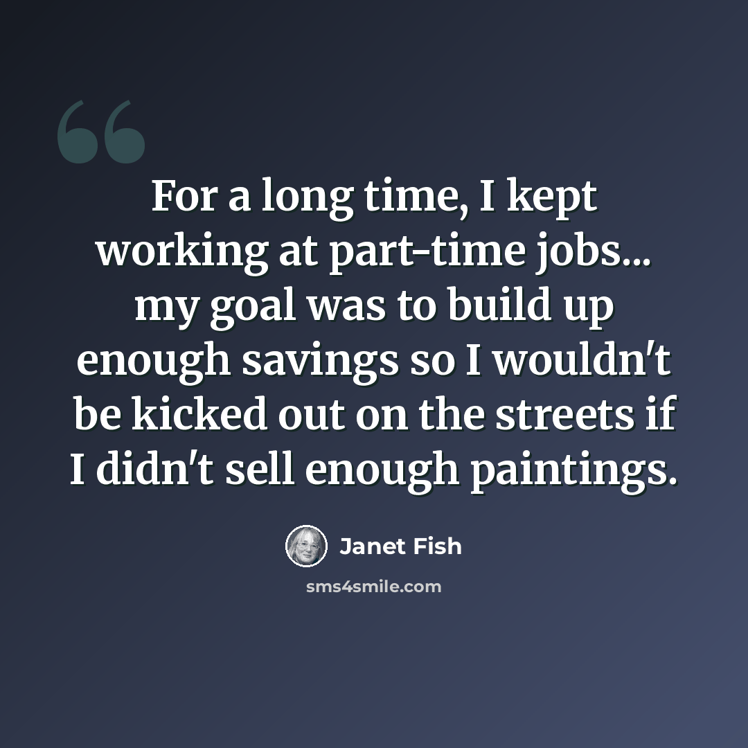 “For a long time, I kept working at part-time jobs... my goal was to build up enough savings so I wouldn't be kicked out on the streets if I didn't sell enough paintings.” quote by Janet Fish