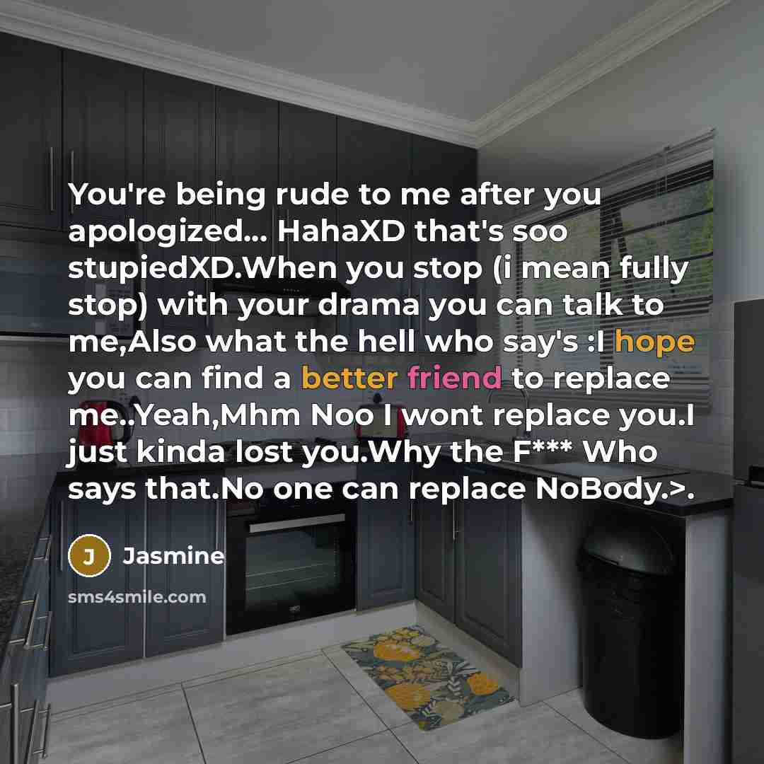 “You're being rude to me after you apologized… HahaXD that's soo stupiedXD.When you stop (i mean fully stop) with your drama you can talk to me,Also what the hell who say's :I hope you can find a better friend to replace me..Yeah,Mhm Noo I wont replace you.I just kinda lost you.Why the F*** Who…” quote by Jasmine