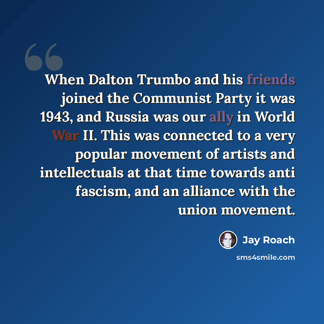 “When Dalton Trumbo and his friends joined the Communist Party it was 1943, and Russia was our ally in World War II. This was connected to a very popular movement of artists and intellectuals at that time towards anti fascism, and an alliance with the union movement.” quote by Jay Roach