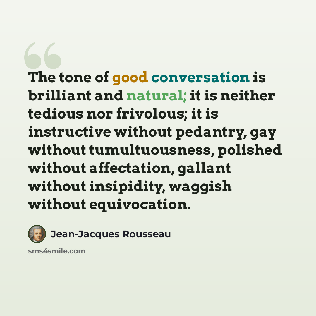 “The tone of good conversation is brilliant and natural; it is neither tedious nor frivolous; it is instructive without pedantry, gay without tumultuousness, polished without affectation, gallant without insipidity, waggish without equivocation.” quote by Jean-Jacques Rousseau