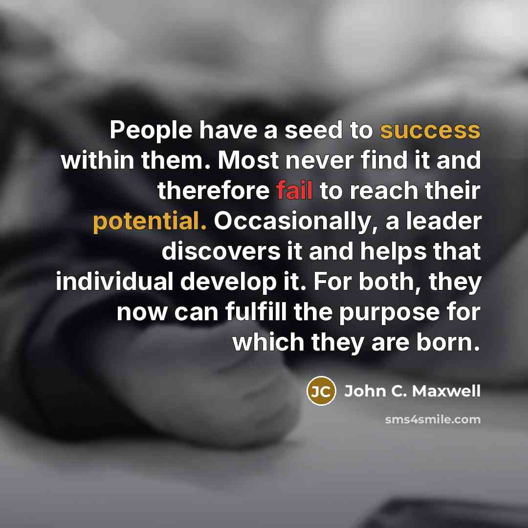 “People have a seed to success within them. Most never find it and therefore fail to reach their potential. Occasionally, a leader discovers it and helps that individual develop it. For both, they now can fulfill the purpose for which they are born.” quote by John C. Maxwell