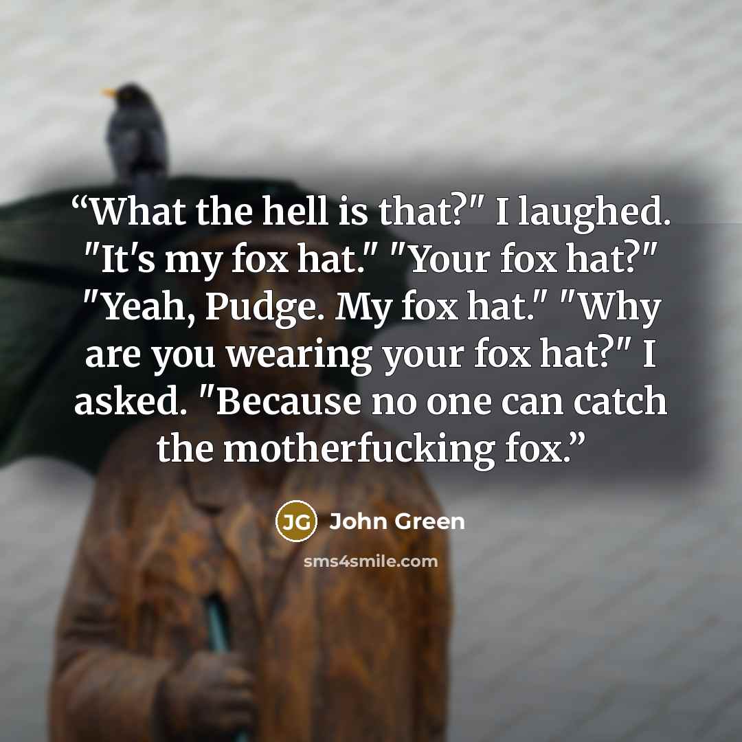 “What the hell is that?" I laughed. "It's my fox hat." "Your fox hat?" "Yeah, Pudge. My fox hat." "Why are you wearing your fox hat?" I asked. "Because no one can catch the motherfucking fox.” quote by John Green