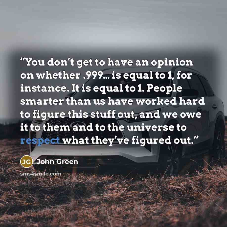 “You don’t get to have an opinion on whether .999… is equal to 1, for instance. It is equal to 1. People smarter than us have worked hard to figure this stuff out, and we owe it to them and to the universe to respect what they’ve figured out.” quote by John Green