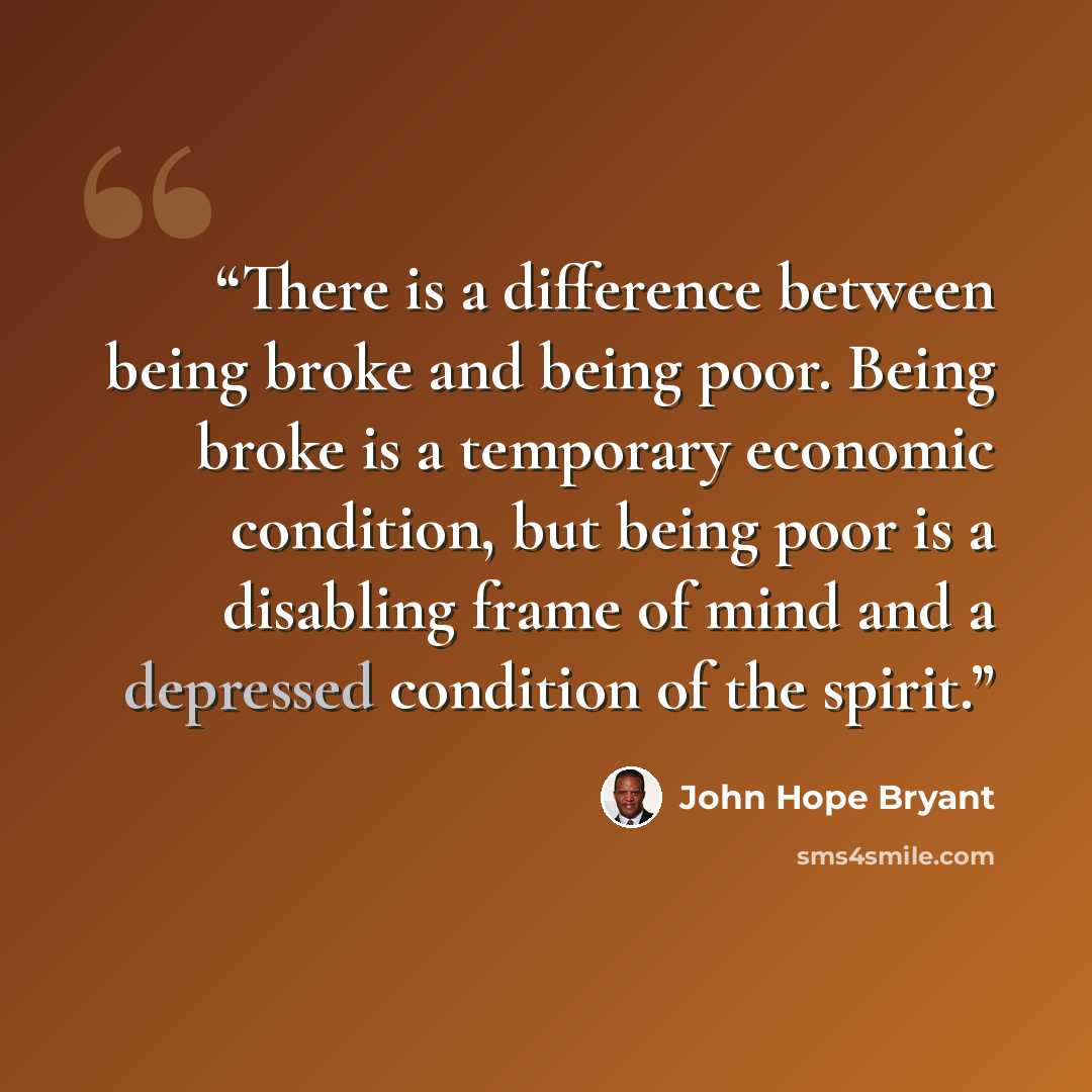 “There is a difference between being broke and being poor. Being broke is a temporary economic condition, but being poor is a disabling frame of mind and a depressed condition of the spirit.” quote by John Hope Bryant