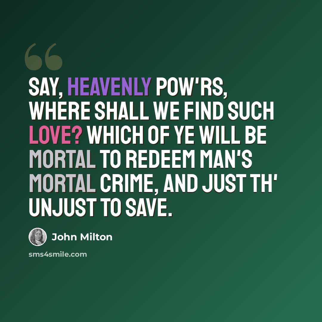 “Say, heavenly pow'rs, where shall we find such love? Which of ye will be mortal to redeem Man's mortal crime, and just th' unjust to save.” quote by John Milton