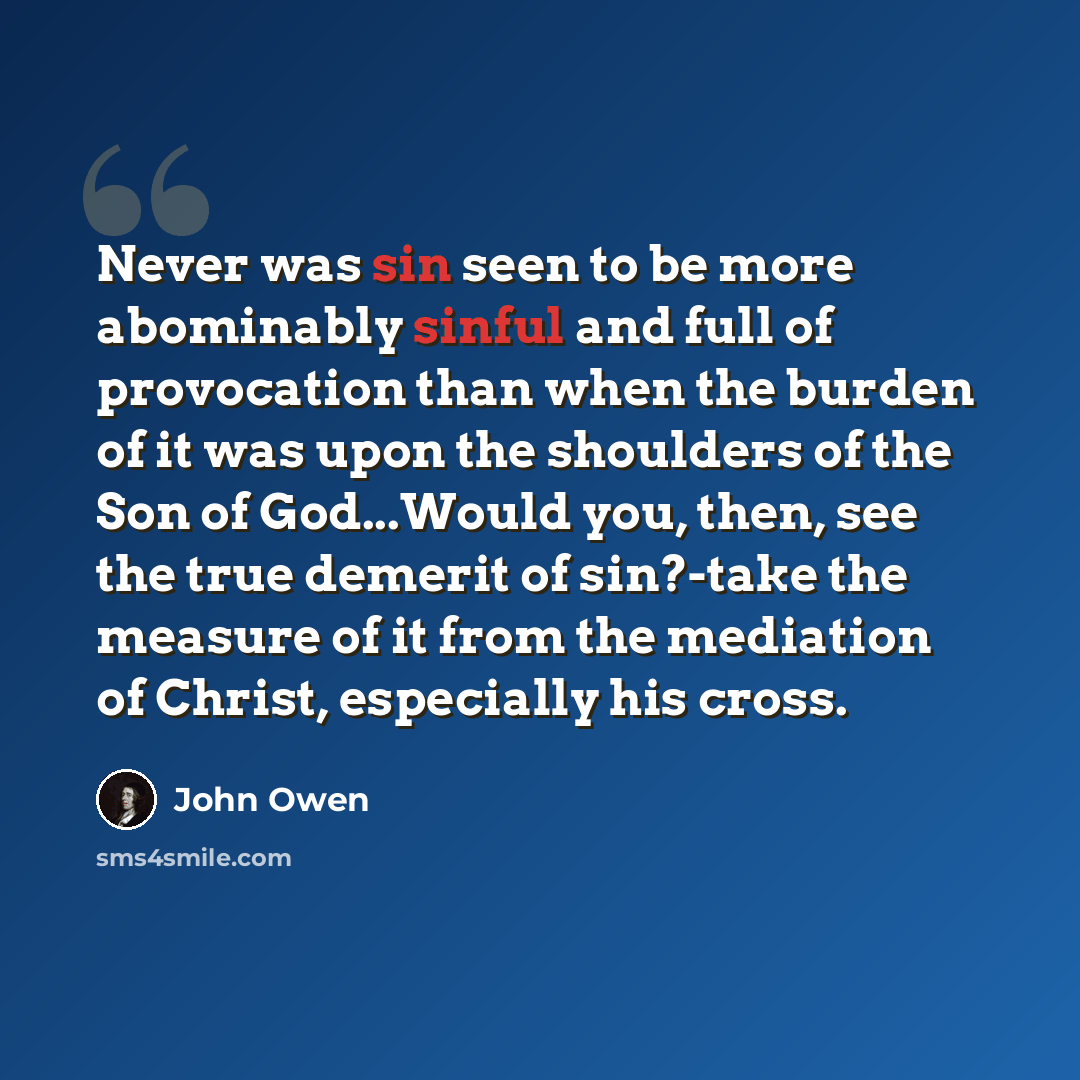 “Never was sin seen to be more abominably sinful and full of provocation than when the burden of it was upon the shoulders of the Son of God...Would you, then, see the true demerit of sin?-take the measure of it from the mediation of Christ, especially his cross.” quote by John Owen