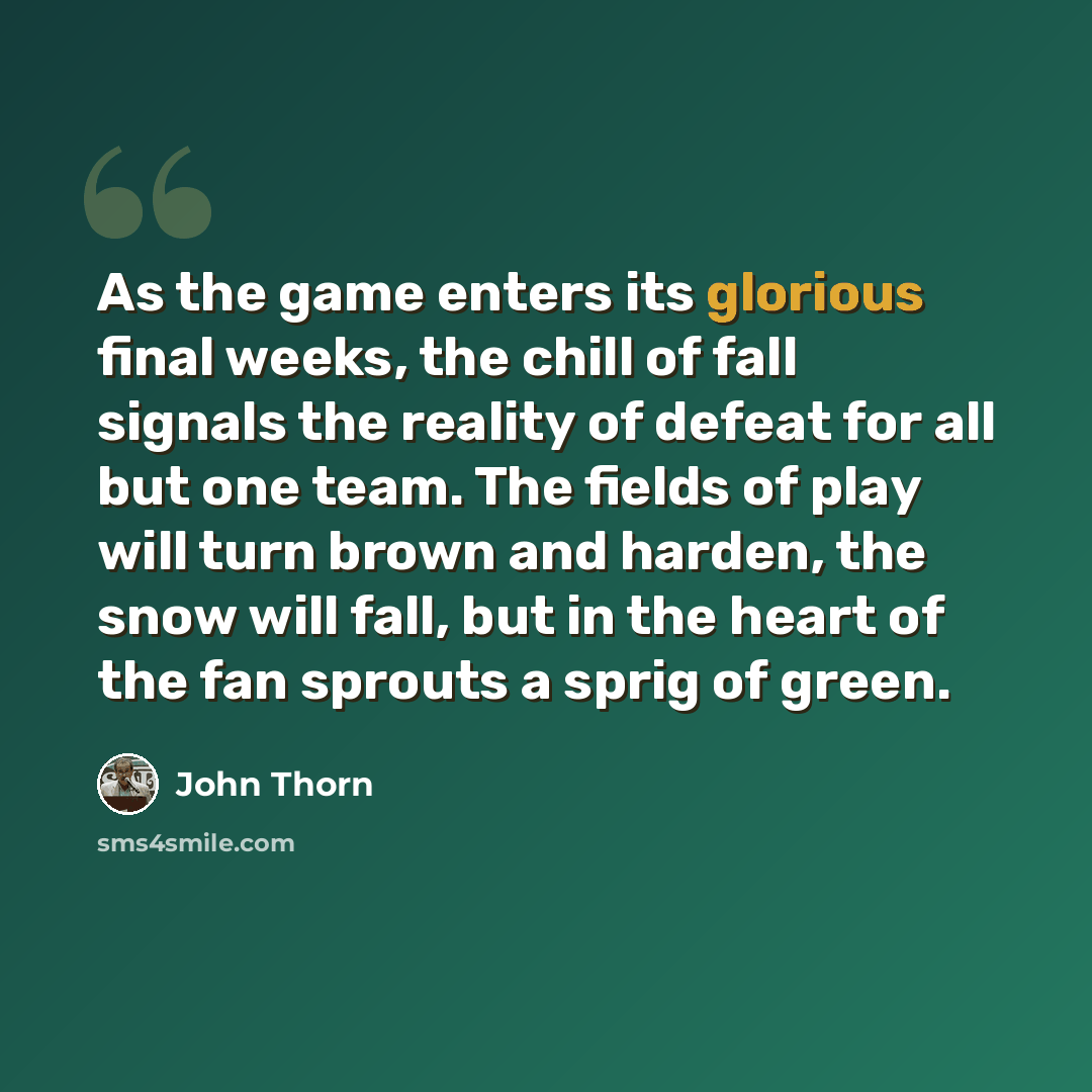 “As the game enters its glorious final weeks, the chill of fall signals the reality of defeat for all but one team. The fields of play will turn brown and harden, the snow will fall, but in the heart of the fan sprouts a sprig of green.” quote by John Thorn