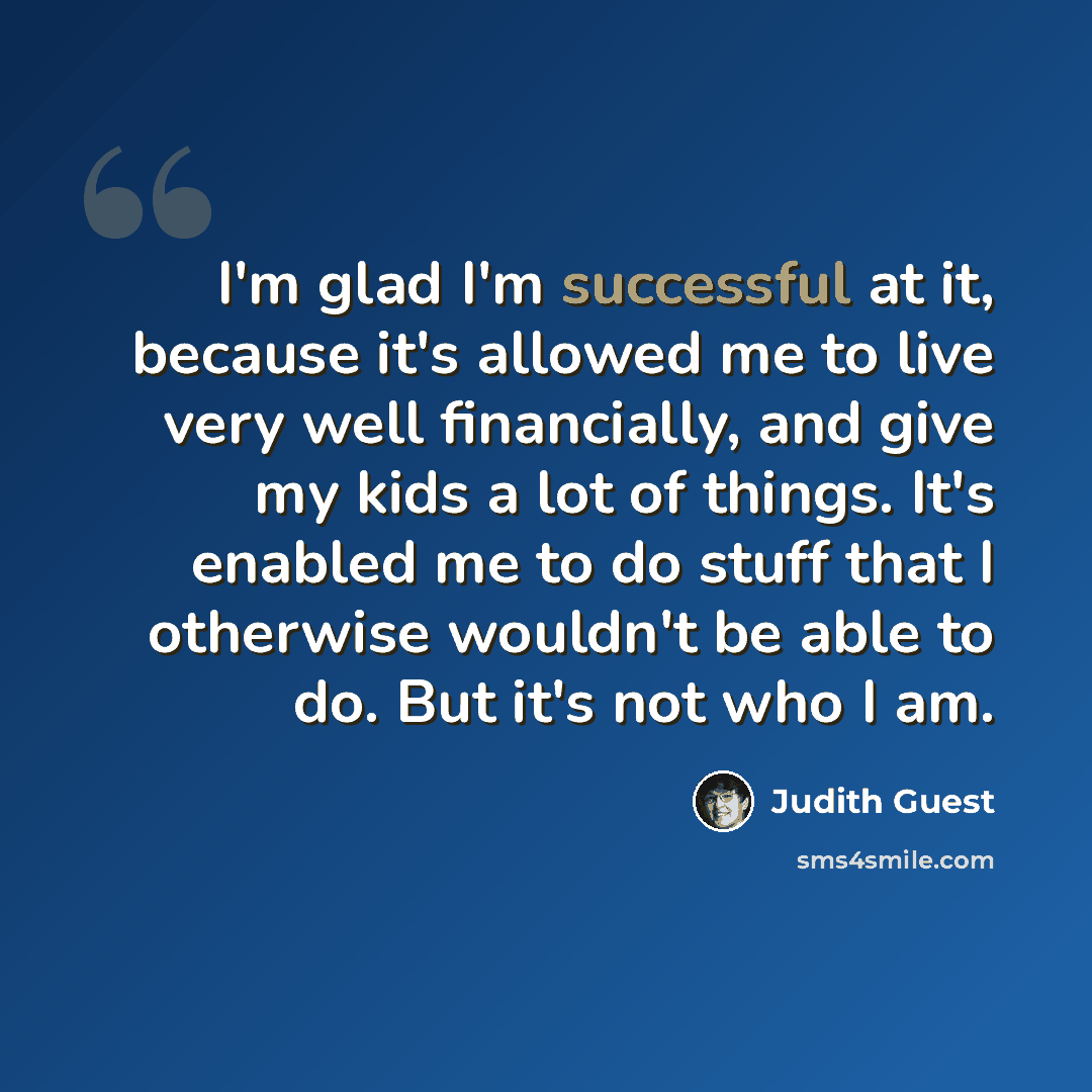 “I'm glad I'm successful at it, because it's allowed me to live very well financially, and give my kids a lot of things. It's enabled me to do stuff that I otherwise wouldn't be able to do. But it's not who I am.” quote by Judith Guest