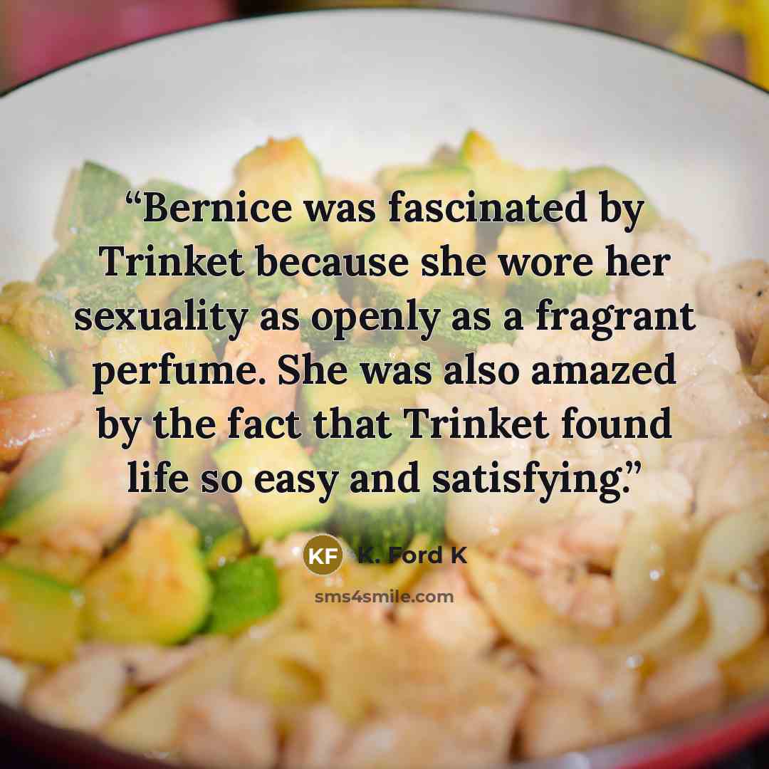 “Bernice was fascinated by Trinket because she wore her sexuality as openly as a fragrant perfume. She was also amazed by the fact that Trinket found life so easy and satisfying.” quote by K. Ford K