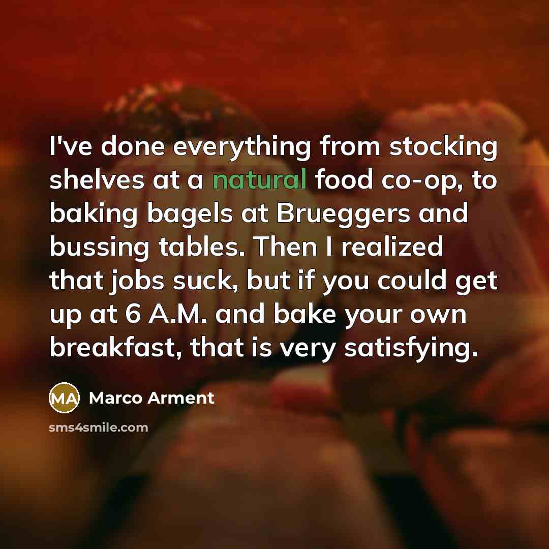 “I've done everything from stocking shelves at a natural food co-op, to baking bagels at Brueggers and bussing tables. Then I realized that jobs suck, but if you could get up at 6 A.M. and bake your own breakfast, that is very satisfying.” quote by Marco Arment