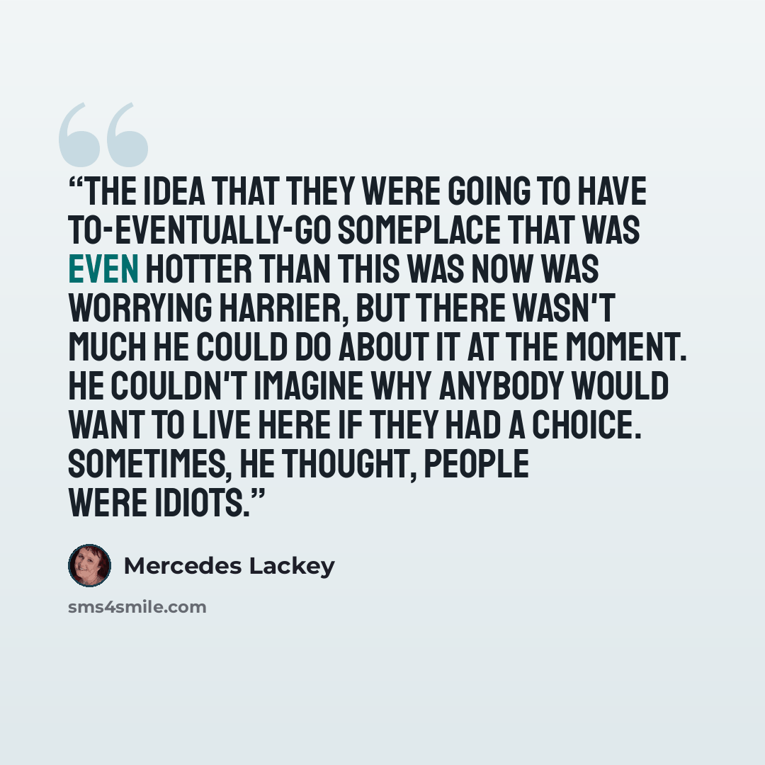 “The idea that they were going to have to-eventually-go someplace that was even hotter than this was now was worrying Harrier, but there wasn't much he could do about it at the moment. He couldn't imagine why anybody would want to live here if they had a choice. Sometimes, he thought, people were…” quote by Mercedes Lackey